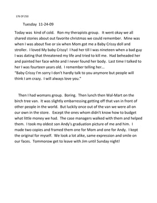 176 Of 250
Tuesday 11-24-09
Today was kind of cold. Ron my therapists group. It went okay we all
shared stories about out favorite christmas we could remember. Mine was
when I was about five or six when Mom got me a Baby Crissy doll and
stroller. I loved My baby Crissy! I had her till I was nineteen when a bad guy
I was dating that threatened my life and tried to kill me. Had beheaded her
and painted her face white and I never found her body. Last time I talked to
her I was fourteen years old. I remember telling her...
“Baby Crissy I'm sorry I don't hardly talk to you anymore but people will
think I am crazy. I will always love you.”
Then I had womans group. Boring. Then lunch then Wal-Mart on the
birch tree van. It was slightly embarressing getting off that van in front of
other people in the world. But luckily once out of the van we were all on
our own in the store. Except the ones whom didn't know how to budget
what little money we had. The case managers walked with them and helped
them. I took my oldest son Andy's graduation picture of me and him. I
made two copies and framed them one for Mom and one for Andy. I kept
the original for myself. We look a lot alike, same expression and smile on
our faces. Tommorow get to leave with Jim until Sunday night!
 