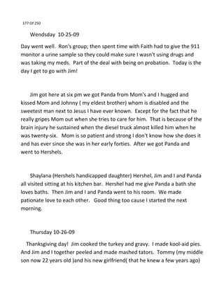 177 Of 250
Wendsday 10-25-09
Day went well. Ron's group; then spent time with Faith had to give the 911
monitor a urine sample so they could make sure I wasn't using drugs and
was taking my meds. Part of the deal with being on probation. Today is the
day I get to go with Jim!
Jim got here at six pm we got Panda from Mom's and I hugged and
kissed Mom and Johnny ( my eldest brother) whom is disabled and the
sweetest man next to Jesus I have ever known. Except for the fact that he
really gripes Mom out when she tries to care for him. That is because of the
brain injury he sustained when the diesel truck almost killed him when he
was twenty-six. Mom is so patient and strong I don't know how she does it
and has ever since she was in her early forties. After we got Panda and
went to Hershels.
Shaylana (Hershels handicapped daughter) Hershel, Jim and I and Panda
all visited sitting at his kitchen bar. Hershel had me give Panda a bath she
loves baths. Then Jim and I and Panda went to his room. We made
pationate love to each other. Good thing too cause I started the next
morning.
Thursday 10-26-09
Thanksgiving day! Jim cooked the turkey and gravy. I made kool-aid pies.
And Jim and I together peeled and made mashed tators. Tommy (my middle
son now 22 years old )and his new girlfriend( that he knew a few years ago)
 
