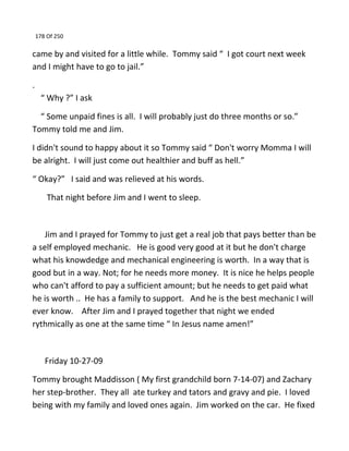 178 Of 250
came by and visited for a little while. Tommy said “ I got court next week
and I might have to go to jail.”
.
“ Why ?” I ask
“ Some unpaid fines is all. I will probably just do three months or so.”
Tommy told me and Jim.
I didn't sound to happy about it so Tommy said “ Don't worry Momma I will
be alright. I will just come out healthier and buff as hell.”
“ Okay?” I said and was relieved at his words.
That night before Jim and I went to sleep.
Jim and I prayed for Tommy to just get a real job that pays better than be
a self employed mechanic. He is good very good at it but he don't charge
what his knowdedge and mechanical engineering is worth. In a way that is
good but in a way. Not; for he needs more money. It is nice he helps people
who can't afford to pay a sufficient amount; but he needs to get paid what
he is worth .. He has a family to support. And he is the best mechanic I will
ever know. After Jim and I prayed together that night we ended
rythmically as one at the same time “ In Jesus name amen!”
Friday 10-27-09
Tommy brought Maddisson ( My first grandchild born 7-14-07) and Zachary
her step-brother. They all ate turkey and tators and gravy and pie. I loved
being with my family and loved ones again. Jim worked on the car. He fixed
 