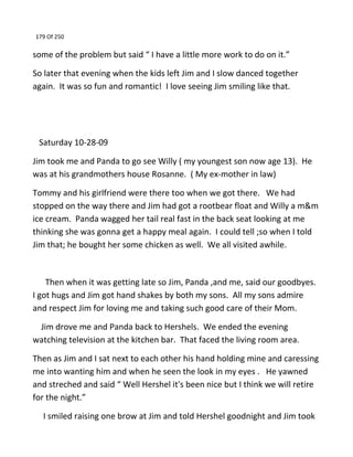 179 Of 250
some of the problem but said “ I have a little more work to do on it.”
So later that evening when the kids left Jim and I slow danced together
again. It was so fun and romantic! I love seeing Jim smiling like that.
Saturday 10-28-09
Jim took me and Panda to go see Willy ( my youngest son now age 13). He
was at his grandmothers house Rosanne. ( My ex-mother in law)
Tommy and his girlfriend were there too when we got there. We had
stopped on the way there and Jim had got a rootbear float and Willy a m&m
ice cream. Panda wagged her tail real fast in the back seat looking at me
thinking she was gonna get a happy meal again. I could tell ;so when I told
Jim that; he bought her some chicken as well. We all visited awhile.
Then when it was getting late so Jim, Panda ,and me, said our goodbyes.
I got hugs and Jim got hand shakes by both my sons. All my sons admire
and respect Jim for loving me and taking such good care of their Mom.
Jim drove me and Panda back to Hershels. We ended the evening
watching television at the kitchen bar. That faced the living room area.
Then as Jim and I sat next to each other his hand holding mine and caressing
me into wanting him and when he seen the look in my eyes . He yawned
and streched and said “ Well Hershel it's been nice but I think we will retire
for the night.”
I smiled raising one brow at Jim and told Hershel goodnight and Jim took
 