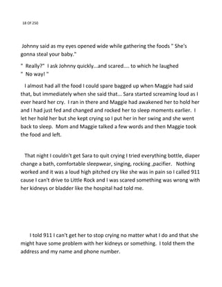18 Of 250
Johnny said as my eyes opened wide while gathering the foods " She's
gonna steal your baby."
" Really?" I ask Johnny quickly...and scared.... to which he laughed
" No way! "
I almost had all the food I could spare bagged up when Maggie had said
that, but immediately when she said that... Sara started screaming loud as I
ever heard her cry. I ran in there and Maggie had awakened her to hold her
and I had just fed and changed and rocked her to sleep moments earlier. I
let her hold her but she kept crying so I put her in her swing and she went
back to sleep. Mom and Maggie talked a few words and then Maggie took
the food and left.
That night I couldn't get Sara to quit crying I tried everything bottle, diaper
change a bath, comfortable sleepwear, singing, rocking ,pacifier. Nothing
worked and it was a loud high pitched cry like she was in pain so I called 911
cause I can't drive to Little Rock and I was scared something was wrong with
her kidneys or bladder like the hospital had told me.
I told 911 I can't get her to stop crying no matter what I do and that she
might have some problem with her kidneys or something. I told them the
address and my name and phone number.
 