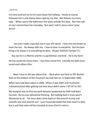 180 Of 250
my hand and led me to his room down the hallway. Panda of course
followed she is and always been right by my side. She follows my every
step. When I go to the bathroom she waits outside the door. But now sad
to say I cannot have her everyday. But soon I will in Jesus name I pray
amen!
Jim and I made crazy love but it was still sweet. I love him and know he
loves me too. He always tells me. I love to hear it everytime. But the best
thing is he shows it in everything he does. Always faithful!( Semper fi )
You see he is a Marine and he is a gentleman and kind. He is my hero!
He has saved me many times. I too have saved him. Literally we both have
saved each others lifes.
Now I have to tell you about that … Back when we lived at 707 Nichols
lane on the bottom of the mountain we had met on; in September 2005.
When Sara had been taken in 2006. When it was 2007 and I had been
institutionalized after getting sick that Jesus didn't come 7-07-07 to 707.
My laungish was so that my spirit became weakened my faith had been
harmed. By my own delusional thinking. But looking back it truly wasn't
delusional at all. For Jesus does come back on the seventh trump and
seventh seal and seventh vial. I just missunderstood that that wasn't a date
but a seal that soon will be revealed at Jesus Christ's return.
 