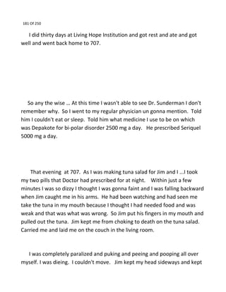 181 Of 250
I did thirty days at Living Hope Institution and got rest and ate and got
well and went back home to 707.
So any the wise … At this time I wasn't able to see Dr. Sunderman I don't
remember why. So I went to my regular physician un gonna mention. Told
him I couldn't eat or sleep. Told him what medicine I use to be on which
was Depakote for bi-polar disorder 2500 mg a day. He prescribed Seriquel
5000 mg a day.
That evening at 707. As I was making tuna salad for Jim and I ...I took
my two pills that Doctor had prescribed for at night. Within just a few
minutes I was so dizzy I thought I was gonna faint and I was falling backward
when Jim caught me in his arms. He had been watching and had seen me
take the tuna in my mouth because I thought I had needed food and was
weak and that was what was wrong. So Jim put his fingers in my mouth and
pulled out the tuna. Jim kept me from choking to death on the tuna salad.
Carried me and laid me on the couch in the living room.
I was completely paralized and puking and peeing and pooping all over
myself. I was dieing. I couldn't move. Jim kept my head sideways and kept
 