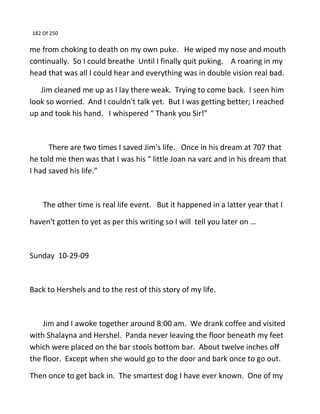 182 Of 250
me from choking to death on my own puke. He wiped my nose and mouth
continually. So I could breathe Until I finally quit puking. A roaring in my
head that was all I could hear and everything was in double vision real bad.
Jim cleaned me up as I lay there weak. Trying to come back. I seen him
look so worried. And I couldn't talk yet. But I was getting better; I reached
up and took his hand. I whispered “ Thank you Sir!”
There are two times I saved Jim's life. Once in his dream at 707 that
he told me then was that I was his “ little Joan na varc and in his dream that
I had saved his life.”
The other time is real life event. But it happened in a latter year that I
haven't gotten to yet as per this writing so I will tell you later on …
Sunday 10-29-09
Back to Hershels and to the rest of this story of my life.
Jim and I awoke together around 8:00 am. We drank coffee and visited
with Shalayna and Hershel. Panda never leaving the floor beneath my feet
which were placed on the bar stools bottom bar. About twelve inches off
the floor. Except when she would go to the door and bark once to go out.
Then once to get back in. The smartest dog I have ever known. One of my
 