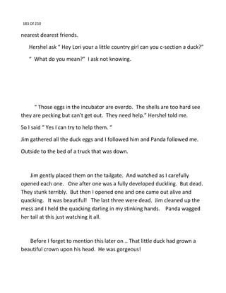 183 Of 250
nearest dearest friends.
Hershel ask “ Hey Lori your a little country girl can you c-section a duck?”
“ What do you mean?” I ask not knowing.
“ Those eggs in the incubator are overdo. The shells are too hard see
they are pecking but can't get out. They need help.” Hershel told me.
So I said “ Yes I can try to help them. “
Jim gathered all the duck eggs and I followed him and Panda followed me.
Outside to the bed of a truck that was down.
Jim gently placed them on the tailgate. And watched as I carefully
opened each one. One after one was a fully developed duckling. But dead.
They stunk terribly. But then I opened one and one came out alive and
quacking. It was beautiful! The last three were dead. Jim cleaned up the
mess and I held the quacking darling in my stinking hands. Panda wagged
her tail at this just watching it all.
Before I forget to mention this later on .. That little duck had grown a
beautiful crown upon his head. He was gorgeous!
 