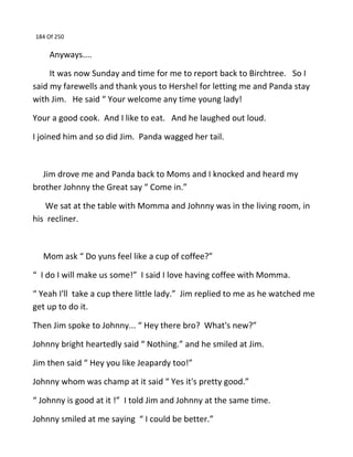 184 Of 250
Anyways....
It was now Sunday and time for me to report back to Birchtree. So I
said my farewells and thank yous to Hershel for letting me and Panda stay
with Jim. He said “ Your welcome any time young lady!
Your a good cook. And I like to eat. And he laughed out loud.
I joined him and so did Jim. Panda wagged her tail.
Jim drove me and Panda back to Moms and I knocked and heard my
brother Johnny the Great say “ Come in.”
We sat at the table with Momma and Johnny was in the living room, in
his recliner.
Mom ask “ Do yuns feel like a cup of coffee?”
“ I do I will make us some!” I said I love having coffee with Momma.
“ Yeah I'll take a cup there little lady.” Jim replied to me as he watched me
get up to do it.
Then Jim spoke to Johnny... “ Hey there bro? What's new?”
Johnny bright heartedly said “ Nothing.” and he smiled at Jim.
Jim then said “ Hey you like Jeapardy too!”
Johnny whom was champ at it said “ Yes it's pretty good.”
“ Johnny is good at it !” I told Jim and Johnny at the same time.
Johnny smiled at me saying “ I could be better.”
 