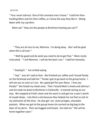 185 Of 250
“ Your smart Johnny! One of the smartest men I know.” I told him then
handing Mom and Jim their coffee, as I know the way they like it. Sitting
down with my cup then.
Mom ask “ How are the people at Birchtree treating you Lori?”
“ They are all nice to me, Momma. I'm doing okay. But I will be glad
when this is all over.”
“ Well be good and do what you need to do to get free.” Mom nicely
instructed. “ I will Momma. I will do the best I can.” I told her honestly.
“ Good girl. “ Jim smiled saying.
“ Yep.” was all I said to that. We finished our coffee and I kissed Panda
on the forehead and told her “ Panda I got to go back to the group home. I
will see you as soon as I can. Be a good girl for your Nana. I love you
Panda!” She licked my cheek once. Then I kissed Mom's cheek and Johnny's
and Jim took me back to Birchtree in Clarksville. It started raining on our
way. We stopped at Fred's store and Jim went in and got me a year's worth
of couph drops. I ate them a lot because they helped me not feel so sick to
my stomache all the time. He also got me some pringles, chocalate
pretzels. When we got to the group home Jim carried my big bag to the
door of my dorm. Then we hugged and kissed. Jim told me “ We will be
home together soon.”
 