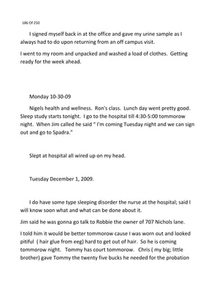 186 Of 250
I signed myself back in at the office and gave my urine sample as I
always had to do upon returning from an off campus visit.
I went to my room and unpacked and washed a load of clothes. Getting
ready for the week ahead.
Monday 10-30-09
Nigels health and wellness. Ron's class. Lunch day went pretty good.
Sleep study starts tonight. I go to the hospital till 4:30-5:00 tommorow
night. When Jim called he said “ I'm coming Tuesday night and we can sign
out and go to Spadra.”
Slept at hospital all wired up on my head.
Tuesday December 1, 2009.
I do have some type sleeping disorder the nurse at the hospital; said I
will know soon what and what can be done about it.
Jim said he was gonna go talk to Robbie the owner of 707 Nichols lane.
I told him it would be better tommorow cause I was worn out and looked
pitiful ( hair glue from eeg) hard to get out of hair. So he is coming
tommorow night. Tommy has court tommorow. Chris ( my big; little
brother) gave Tommy the twenty five bucks he needed for the probation
 
