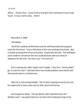 187 Of 250
officer. Thanks Chris. I pray Tommy only gets fines and doesn't have to go
to jail. In Jesus name I pray. Amen!
December 2, 2009
Wendsday
All of the residents of Birchtree and the staff decorated the program
room for Christmas. I was a little blue at the start wishing to be home. But
it ended up being kind of fun and pretty. Exspecially the tree. The staff gave
each resident a ornament that we could decorate with our name or
whatever for the tree. On mine I put “ Jim and Lori”.
Jim is coming over after supper and I'm glad. I miss him. Tommy didn't
go to court he said “ I will take them two hundred dollars next month and
that would make it a misdemener.
Well Jim is not coming tonight. The CV joint is going out on his car and
he is gonna fix it, then come see me after work tommorow.
Got my glasses today. The eye doctor said I had what they call “
Welders eyes” my pupils had burns on them from looking to long at the
 
