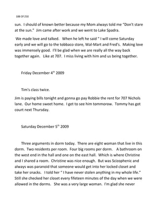 188 Of 250
sun. I should of known better because my Mom always told me “Don't stare
at the sun.” Jim came after work and we went to Lake Spadra.
We made love and talked. When he left he said “ I will come Saturday
early and we will go to the tobbaco store, Wal-Mart and Fred's. Making love
was immensely good. I'll be glad when we are really all the way back
together again. Like at 707. I miss living with him and us being together.
Friday December 4th
2009
Tim's class twice.
Jim is paying bills tonight and gonna go pay Robbie the rent for 707 Nichols
lane. Our home sweet home. I get to see him tommorow. Tommy has got
court next Thursday.
Saturday December 5th
2009
Three arguments in dorm today. There are eight woman that live in this
dorm. Two residents per room. Four big rooms per dorm. A bathroom on
the west end in the hall and one on the east hall. Which is where Christine
and I shared a room. Christine was nice enough. But was Scizophenic and
always was paranoid that someone would get into her locked closet and
take her snacks. I told her “ I have never stolen anything in my whole life.”
Still she checked her closet every fifeteen minutes of the day when we were
allowed in the dorms. She was a very large woman. I'm glad she never
 