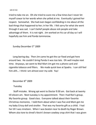 189 Of 250
tried to take me on. Oh she tried to scare me a few times but I never let
myself cowar to her words when she yelled at me. Eventually I gained her
respect. Somewhat. She had even began confideding in me about all the
bad things that happened to her; in her life. I felt sorry for what she went
through it was sad. I can't belief people abuse sick people and take
advantage of them. It is not right. Jim worked on his car all day so I will
hopefully see him and Panda tommorow.
Sunday December 5th
2009
Long boring day. Then Jim came he got the car fixed and got here
around two. He couldn't bring Panda it was too late. Oh well maybe next
time. Anyways, we went to Wal-Mart Jim got me a phone card and
cigarette tobacco and filters. We made quick love at Spadra. I can still feel
him ahh... I think I am almost over my cold. Yay!
December 8th
2009
Tuesday
Staff mistake. Wrong apt went to Doctor 9:30 am. Got back at twenty
till eleven am. Next tuesday is my appointment. Then I had Ron's group.
My favorite group. Good class. Everyone talked about their favorite
Christmas memories. I told them about when I was five and Mom got me
my baby Crissy doll and stroller. That was my favorite gift as a child. I had
her till I was nineteen. When I was beaten near to death by Roger Brown.
Whom also tore to shred's Kevin's brown cowboy snap shirt that I was given
 