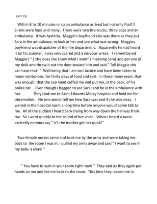 19 Of 250
Within 8 to 10 minutes or so an ambulance arrived but not only that!!!
Sirens were loud and many. There were two fire trucks, three cops and an
ambulance. It was hysteria. Maggie's boyfriend also was there as they put
Sara in the ambulance, to look at her and see what was wrong. Maggies
boyfriend was dispatcher of the fire department. Apparently he had heard
it on his scanner. I was very scared and a nervous wreck. I remembered
Maggie's " Little does she know what I want" ( meaning Sara) and got one of
my dolls and threw it out the door toward him and said " Tell Maggie she
can have that! " Well being that I am Lori Justice and have been taken to
many institutions, for thirty days of food and rest. In these many years ;that
was enough, that the cop hand cuffed me and put me, in the back, of his
police car. Even though I begged to see Sara; and be in the ambulance with
her. They took me to Saint Edwards Mercy hospital and held me for
observation. No one would tell me how Sara was and if she was okay. I
waited in the hospital room a long time before anyone would come talk to
me. All of the sudden I heard Sara crying from way down the hallway from
me. So I went quickly to the sound of her voice. When I heard a nurse
excitedly nervous say " It's the mother get her quick!"
Two female nurses came and took me by the arms and were taking me
back to the room I was in, I pulled my arms away and said " I want to see if
my baby is okay! "
" You have to wait in your room right now! " They said as they again put
hands on me and led me back to the room. This time they locked me in.
 