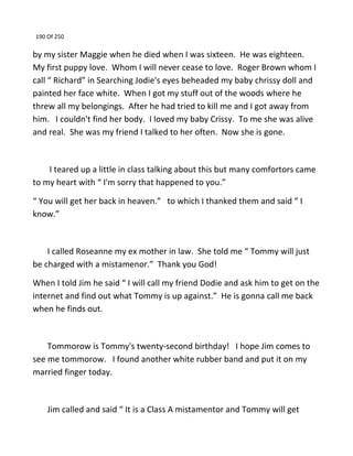 190 Of 250
by my sister Maggie when he died when I was sixteen. He was eighteen.
My first puppy love. Whom I will never cease to love. Roger Brown whom I
call “ Richard” in Searching Jodie's eyes beheaded my baby chrissy doll and
painted her face white. When I got my stuff out of the woods where he
threw all my belongings. After he had tried to kill me and I got away from
him. I couldn't find her body. I loved my baby Crissy. To me she was alive
and real. She was my friend I talked to her often. Now she is gone.
I teared up a little in class talking about this but many comfortors came
to my heart with “ I'm sorry that happened to you.”
“ You will get her back in heaven.” to which I thanked them and said “ I
know.”
I called Roseanne my ex mother in law. She told me “ Tommy will just
be charged with a mistamenor.” Thank you God!
When I told Jim he said “ I will call my friend Dodie and ask him to get on the
internet and find out what Tommy is up against.” He is gonna call me back
when he finds out.
Tommorow is Tommy's twenty-second birthday! I hope Jim comes to
see me tommorow. I found another white rubber band and put it on my
married finger today.
Jim called and said “ It is a Class A mistamentor and Tommy will get
 