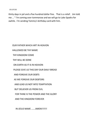191 Of 250
thirty days in jail and a five hundred dollar fine. That is a relief. Jim told
me … “ I'm coming over tommorow and we will go to Lake Spadra for
awhile. I'm sending Tommy's birthday card with him.
OUR FATHER WHICH ART IN HEAVON
HALLOWED BE THY NAME
THY KINGDOM COME
THY WILL BE DONE
ON EARTH AS IT IS IN HEAVON
PLEASE GIVE US THIS DAY OUR DAILY BREAD
AND FORGIVE OUR DEBTS
AS WE FORGIVE OUR DEBTORS
AND LEAD US NOT INTO TEMPTATION
BUT DELIEVER US FROM EVIL
FOR THINE IS THE POWER AND THE GLORY
AND THE KINGDOM FOREVER
IN JESUS NAME …....AMEN!!!!!!!
 
