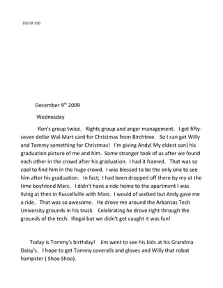 192 Of 250
December 9th
2009
Wednesday
Ron's group twice. Rights group and anger management. I get fifty-
seven dollar Wal-Mart card for Christmas from Birchtree. So I can get Willy
and Tommy something for Christmas! I'm giving Andy( My eldest son) his
graduation picture of me and him. Some stranger took of us after we found
each other in the crowd after his graduation. I had it framed. That was so
cool to find him in the huge crowd. I was blessed to be the only one to see
him after his graduation. In fact; I had been dropped off there by my at the
time boyfriend Marc. I didn't have a ride home to the apartment I was
living at then in Russellville with Marc. I would of walked but Andy gave me
a ride. That was so awesome. He drove me around the Arkansas Tech
University grounds in his truck. Celebrating he drove right through the
grounds of the tech. Illegal but we didn't get caught it was fun!
Today is Tommy's birthday! Jim went to see his kids at his Grandma
Daisy's. I hope to get Tommy coveralls and gloves and Willy that robot
hampster ( Shoo Shoo).
 
