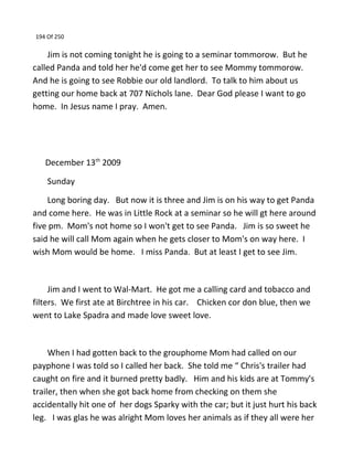 194 Of 250
Jim is not coming tonight he is going to a seminar tommorow. But he
called Panda and told her he'd come get her to see Mommy tommorow.
And he is going to see Robbie our old landlord. To talk to him about us
getting our home back at 707 Nichols lane. Dear God please I want to go
home. In Jesus name I pray. Amen.
December 13th
2009
Sunday
Long boring day. But now it is three and Jim is on his way to get Panda
and come here. He was in Little Rock at a seminar so he will gt here around
five pm. Mom's not home so I won't get to see Panda. Jim is so sweet he
said he will call Mom again when he gets closer to Mom's on way here. I
wish Mom would be home. I miss Panda. But at least I get to see Jim.
Jim and I went to Wal-Mart. He got me a calling card and tobacco and
filters. We first ate at Birchtree in his car. Chicken cor don blue, then we
went to Lake Spadra and made love sweet love.
When I had gotten back to the grouphome Mom had called on our
payphone I was told so I called her back. She told me “ Chris's trailer had
caught on fire and it burned pretty badly. Him and his kids are at Tommy's
trailer, then when she got back home from checking on them she
accidentally hit one of her dogs Sparky with the car; but it just hurt his back
leg. I was glas he was alright Mom loves her animals as if they all were her
 