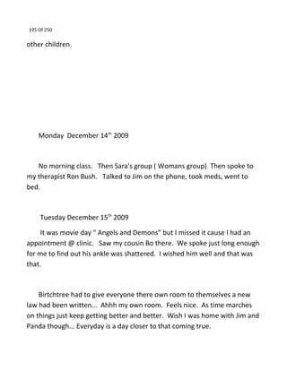 195 Of 250
other children.
Monday December 14th
2009
No morning class. Then Sara's group ( Womans group) Then spoke to
my therapist Ron Bush. Talked to Jim on the phone, took meds, went to
bed.
Tuesday December 15th
2009
It was movie day “ Angels and Demons” but I missed it cause I had an
appointment @ clinic. Saw my cousin Bo there. We spoke just long enough
for me to find out his ankle was shattered. I wished him well and that was
that.
Birtchtree had to give everyone there own room to themselves a new
law had been written... Ahhh my own room. Feels nice. As time marches
on things just keep getting better and better. Wish I was home with Jim and
Panda though... Everyday is a day closer to that coming true.
 