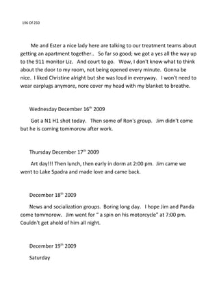 196 Of 250
Me and Ester a nice lady here are talking to our treatment teams about
getting an apartment together.. So far so good; we got a yes all the way up
to the 911 monitor Liz. And court to go. Wow, I don't know what to think
about the door to my room, not being opened every minute. Gonna be
nice. I liked Christine alright but she was loud in everyway. I won't need to
wear earplugs anymore, nore cover my head with my blanket to breathe.
Wednesday December 16th
2009
Got a N1 H1 shot today. Then some of Ron's group. Jim didn't come
but he is coming tommorow after work.
Thursday December 17th
2009
Art day!!! Then lunch, then early in dorm at 2:00 pm. Jim came we
went to Lake Spadra and made love and came back.
December 18th
2009
News and socialization groups. Boring long day. I hope Jim and Panda
come tommorow. Jim went for “ a spin on his motorcycle” at 7:00 pm.
Couldn't get ahold of him all night.
December 19th
2009
Saturday
 