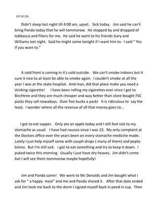 197 Of 250
Didn't sleep last night till 4:00 am, upset. Sick today. Jim said he can't
bring Panda today that he will tommorow. He stopped by and dropped of
tobbacco and filters for me. He said he went to his friends Gary and
Williams last night. Said he might come tonight if I want him to. I said “ Yes
if you want to.”
A cold front is coming in it's cold outside. We can't smoke indoors but it
sure it nice to at least be able to smoke again. I couldn't smoke at all the
year I was at the state hospital. And man, did that place make you need a
stinking cigarette! I have been rolling my cigarettes ever since I got to
Birchtree and they are much cheaper and way better than store bought FSC
packs they sell nowadays. Over five bucks a pack! It is ridiculous to say the
least. I wonder where all the revenue of all that money goes to...
I got to eat supper. Only ate an apple today and I still feel sick to my
stomache as usual. I have had nausea since I was 23. My only complaint at
the Doctors office over the years been on every stomache medicine made.
Lately I just help myself some with couph drops ( many of them) and pepto
bismo. But I'm still sick. I got to eat something and try to keep it down. I
puked twice this morning. Usually I just have dry heaves. Jim didn't come
but I will see them tommorow maybe hopefully!
Jim and Panda came! We went to Mc Donalds and Jim bought what I
ask for “ a happy meal“ and me and Panda shared it. After that date ended
and Jim took me back to the dorm I signed myself back in peed in cup. Then
 