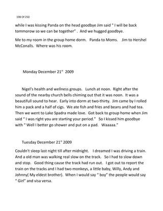 198 Of 250
while I was kissing Panda on the head goodbye Jim said “ I will be back
tommorow so we can be together” . And we hugged goodbye.
Me to my room in the group home dorm. Panda to Moms. Jim to Hershel
McConalls. Where was his room.
Monday December 21st
2009
Nigel's health and wellness groups. Lunch at noon. Right after the
sound of the nearby church bells chiming out that it was noon. It was a
beautifull sound to hear. Early into dorm at two-thirty. Jim came by I rolled
him a pack and a half of cigs. We ate fish and fries and beans and had tea.
Then we went to Lake Spadra made love. Got back to group home when Jim
said “ I was right you are starting your period.” So I kissed him goodbye
with “ Well I better go shower and put on a pad. Waaaaa.”
Tuesday December 21st
2009
Couldn't sleep last night till after midnight. I dreamed I was driving a train.
And a old man was walking real slow on the track. So I had to slow down
and stop. Good thing cause the track had run out. I got out to report the
train on the tracks and I had two monkeys, a little baby, Willy, Andy and
Johnny( My eldest brother). When I would say “ boy” the people would say
“ Girl” and visa versa.
 