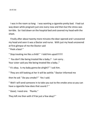 20 Of 250
I was in the room so long: I was wanting a cigarette pretty bad. I had cut
way down while pregnant just one every now and then but the stress was
terrible. So I laid down on the hospital bed and covered my head with the
sheet.
Finally after about twenty more minutes the door opened and I uncovered
my head and seen it was a Doctor and nurse. With just my head uncovered
at first glimpse of me the Doctor said
" Peek a boo! "
" Stop treating me like a child! " I told him upset!!!!!!!
" You don't like being treated like a baby.? I am sorry .
Your sister said you like being treated like a baby.."
" It's okay. Is my baby gonna be alright? " I ask him.
" They are still looking at her it will be awhile." Doctor informed me
then he ask " Do you smoke? " Yes I said.
" Well I will send someone in to take you out to the smoke area so you can
have a cigarette how does that sound.? "
" Good, I need one. Thanks."
They left me then with it'll be just a few okay? "
 