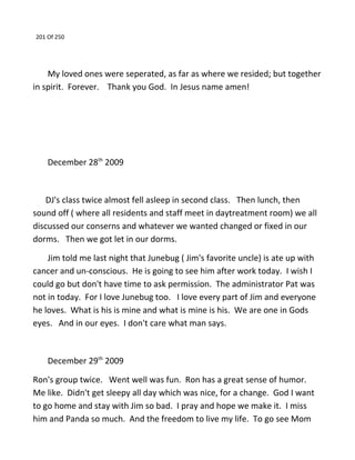 201 Of 250
My loved ones were seperated, as far as where we resided; but together
in spirit. Forever. Thank you God. In Jesus name amen!
December 28th
2009
DJ's class twice almost fell asleep in second class. Then lunch, then
sound off ( where all residents and staff meet in daytreatment room) we all
discussed our conserns and whatever we wanted changed or fixed in our
dorms. Then we got let in our dorms.
Jim told me last night that Junebug ( Jim's favorite uncle) is ate up with
cancer and un-conscious. He is going to see him after work today. I wish I
could go but don't have time to ask permission. The administrator Pat was
not in today. For I love Junebug too. I love every part of Jim and everyone
he loves. What is his is mine and what is mine is his. We are one in Gods
eyes. And in our eyes. I don't care what man says.
December 29th
2009
Ron's group twice. Went well was fun. Ron has a great sense of humor.
Me like. Didn't get sleepy all day which was nice, for a change. God I want
to go home and stay with Jim so bad. I pray and hope we make it. I miss
him and Panda so much. And the freedom to live my life. To go see Mom
 