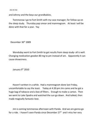 202 Of 250
and Johnny and the boys our grandbabies.
Tommorow I go to Fort Smith with my case manager; for follow up on
the sleep study. Thursday pap smear and mammagram. At least I will be
done with that for a year. Yay
December 30th
2009
Wendsday went to Fort Smith to get results from sleep study- all is well.
Changing medication geodon 80 mg to pm instead of am. Apparently it can
cause drowsiness.
January 9th
2010
Haven't written in a while. Had a mammogram done last Friday,
uncomfortable to say the least. Today at 4:30 pm Jim came and he got a
huge bag of tobacco and a box of filters . Enough to make a carton. Then
we went to Lake Spadra and watched the sun go down. And talked, then
made magically fantastic love.
Jim is coming tommorow afternoon with Panda. And we are gonna go
for a ride. I haven't seen Panda since December 27th
and I miss her very
 