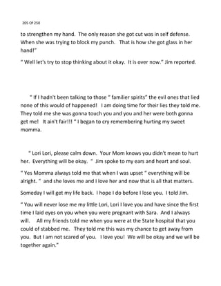 205 Of 250
to strengthen my hand. The only reason she got cut was in self defense.
When she was trying to block my punch. That is how she got glass in her
hand!”
“ Well let's try to stop thinking about it okay. It is over now.” Jim reported.
“ If I hadn't been talking to those “ familier spirits” the evil ones that lied
none of this would of happened! I am doing time for their lies they told me.
They told me she was gonna touch you and you and her were both gonna
get me! It ain't fair!!! “ I began to cry remembering hurting my sweet
momma.
“ Lori Lori, please calm down. Your Mom knows you didn't mean to hurt
her. Everything will be okay. “ Jim spoke to my ears and heart and soul.
“ Yes Momma always told me that when I was upset “ everything will be
alright. “ and she loves me and I love her and now that is all that matters.
Someday I will get my life back. I hope I do before I lose you. I told Jim.
“ You will never lose me my little Lori, Lori I love you and have since the first
time I laid eyes on you when you were pregnant with Sara. And I always
will. All my friends told me when you were at the State hospital that you
could of stabbed me. They told me this was my chance to get away from
you. But I am not scared of you. I love you! We will be okay and we will be
together again.”
 