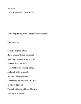 206 Of 250
“ Thank you Jim! I love you!!!”
This brings to my mind a poem I wrote in 1990.
To somebody
Somebody please hear
though in words I do not speak
Look into my eyes when opened
and see that I am weak
Take hold of my shaking hand...
and walk with me awhile
My past I'll leave behind
Then when it's time and I'm sure
to you I'll open up
Then all will return blessed for you
When you are weak
 
