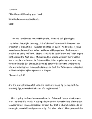 207 Of 250
I'll be there still holding your hand...
Somebody please understand...
1990
Jim and I smooched toward the phone. And said our goodnights.
I lay in bed that night thinking … I don't know if I can do this five years on
probation is a long time. I wouldn't be free till 2012. And I felt as if Jesus
would come before then; as bad as the world has gotten. And so many
prophesies being fullfilled... after Satan and his seven thousand fallen angels
fight against the Arch angel Michael and his angels; wherein there will be
found no place in heaven for Satan and his fallen angels anymore and they
would be kicked out of heaven down to earth to deceive the whole world
into worshipping him thinking he is Jesus or God. For Satan comes disguised
as The Lamb (Jesus) but speaks as a dragon.
“Revelation 6:13
And the stars of heaven fell unto the earth, even as a fig tree casteth her
untimely figs, when she is shaken of a mighty wind.”
God is going to shake heaven and earth. Satan will have a short season
as of the time of a locust. Causing all who do not have the love of the truth
to worship him thinking it is Jesus or God. For that is whom he claims to be
coming in peacefully and prosperously. But when Mark 13 happens and the
 