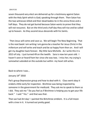 208 Of 250
seven thousand very elect are delivered up for a testimony against Satan
with the Holy Spirit which is God; speaking through them. Then Satan has
the two witnesses killed and their dead bodies lie in the arena three and a
half days. They do not get buried because Satan wants to prove that they
will not ressurect. But on the third and a half day they will rise and be called
up to heaven. As they ascend Jesus descends with his Saints.
Then Jesus will come and save us. We will begin The New Beginning. That
is the next book I am writing I am gonna be a teacher for Jesus Christ in the
millenium and will write and teach and be so happy from then on. And I will
get my daughter back forever. My little Sara Michelle. As I write this it is
2015 of July. I just turned 49 on the twelth. Sara is now ten years old. I
haven't seen or heard from her since she was two. I miss her; my crying is
somewhat subsided on the outside but within my heart still aches.
Back to where I was...
January 14th
2010
Pat's group Depression group and how to deal with it. Class went okay it
ended a little early for inspection. Birchtree was being inspected by
someone in the government for medicaid. They ask me to speak to them so
I did. They ask me “ Do you feel as if Birchtree is helping you to get your life
back.” I said “ Yes.” and that was that.
Then we had Art day! I painted the Birtchtree emblem. It is a full moon
with a tree in it. It turned out pretty good.
 