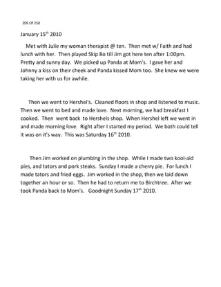 209 Of 250
January 15th
2010
Met with Julie my woman therapist @ ten. Then met w/ Faith and had
lunch with her. Then played Skip Bo till Jim got here ten after 1:00pm.
Pretty and sunny day. We picked up Panda at Mom's. I gave her and
Johnny a kiss on their cheek and Panda kissed Mom too. She knew we were
taking her with us for awhile.
Then we went to Hershel's. Cleaned floors in shop and listened to music.
Then we went to bed and made love. Next morning, we had breakfast I
cooked. Then went back to Hershels shop. When Hershel left we went in
and made morning love. Right after I started my period. We both could tell
it was on it's way. This was Saturday 16th
2010.
Then Jim worked on plumbing in the shop. While I made two kool-aid
pies, and tators and pork steaks. Sunday I made a cherry pie. For lunch I
made tators and fried eggs. Jim worked in the shop, then we laid down
together an hour or so. Then he had to return me to Birchtree. After we
took Panda back to Mom's. Goodnight Sunday 17th
2010.
 