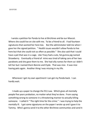 210 Of 250
I wrote a petition for Panda to live at Birchtree and be our Mascot.
Where she could live on site with me. To be a friend to all. I had fourteen
signatures that wanted her here too. But the administator told me when I
gave her the signed petition. “ Health issues wouldn't allow Panda to live
here but that she could visit as often as possible.” She also said that I could
have a pet that was in a cage. Like Tracy had a cute, fat guinna pig named
Strawberry. Eventually a friend of mine was tired of taking care of her two
parakeets and she gave them to me. She had silly names for them so I didn't
tell her but I named them Bonnie and Clyde. That was nice. It was nice
having pets again. Another thing I was missing in my life.
Whenever I get my own apartment I can get my Panda back. I can
hardly wait.
I made up a paper to change the 911 Law. Which gives all mentally
people five years probation, no matter what they've done. From saying
something wrong to someone in a threatening manner to actually killing
someone. I called it “ The right time for the crime.” I was trying to help the
mentally ill. I got some signatures on the paper I wrote up and I gave it to
Tammy. Who's gonna send it to the other Birchtree communties and send it
 
