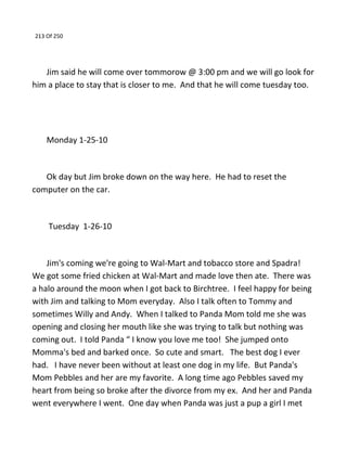 213 Of 250
Jim said he will come over tommorow @ 3:00 pm and we will go look for
him a place to stay that is closer to me. And that he will come tuesday too.
Monday 1-25-10
Ok day but Jim broke down on the way here. He had to reset the
computer on the car.
Tuesday 1-26-10
Jim's coming we're going to Wal-Mart and tobacco store and Spadra!
We got some fried chicken at Wal-Mart and made love then ate. There was
a halo around the moon when I got back to Birchtree. I feel happy for being
with Jim and talking to Mom everyday. Also I talk often to Tommy and
sometimes Willy and Andy. When I talked to Panda Mom told me she was
opening and closing her mouth like she was trying to talk but nothing was
coming out. I told Panda “ I know you love me too! She jumped onto
Momma's bed and barked once. So cute and smart. The best dog I ever
had. I have never been without at least one dog in my life. But Panda's
Mom Pebbles and her are my favorite. A long time ago Pebbles saved my
heart from being so broke after the divorce from my ex. And her and Panda
went everywhere I went. One day when Panda was just a pup a girl I met
 
