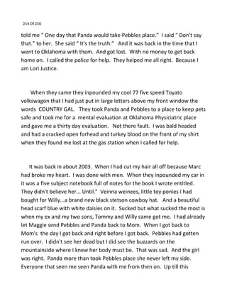 214 Of 250
told me “ One day that Panda would take Pebbles place.” I said “ Don't say
that.” to her. She said “ It's the truth.” And it was back in the time that I
went to Oklahoma with them. And got lost. With no money to get back
home on. I called the police for help. They helped me all right. Because I
am Lori Justice.
When they came they inpounded my cool 77 five speed Toyato
volkswagon that I had just put in large letters above my front window the
words COUNTRY GAL. They took Panda and Pebbles to a place to keep pets
safe and took me for a mental evaluation at Oklahoma Physiciatric place
and gave me a thirty day evaluation. Not there fault. I was bald headed
and had a cracked open forhead and turkey blood on the front of my shirt
when they found me lost at the gas station when I called for help.
It was back in about 2003. When I had cut my hair all off because Marc
had broke my heart. I was done with men. When they inpounded my car in
it was a five subject notebook full of notes for the book I wrote entitled.
They didn't believe her... Until.” Veinna weinees, little toy ponies I had
bought for Willy...a brand new black stetson cowboy hat. And a beautiful
head scarf blue with white daisies on it. Sucked but what sucked the most is
when my ex and my two sons, Tommy and Willy came got me. I had already
let Maggie send Pebbles and Panda back to Mom. When I got back to
Mom's the day I got back and right before I got back. Pebbles had gotten
run over. I didn't see her dead but I did see the buzzards on the
mountainside where I knew her body must be. That was sad. And the girl
was right. Panda more than took Pebbles place she never left my side.
Everyone that seen me seen Panda with me from then on. Up till this
 