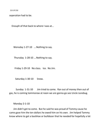 215 Of 250
seperation had to be.
Enouph of that back to where I was at...
Wensday 1-27-10 ….Nothing to say.
Thursday 1-28-10 ….Nothing to say.
Friday 1-29-10 No class. Ice. No Jim.
Saturday 1-30-10 Snow.
Sunday 1-31-10 Jim tried to come. Ran out of money then out of
gas, he is coming tommorow at noon we are gonna go see Uncle Junebug.
Monday 2-1-10
Jim didn't get to come. But he said he was proud of Tommy cause he
came gave him the ten dollars he owed him on his own. Jim helped Tommy
know where to get a backhoe or bulldozer that he needed for hopefully a lot
 