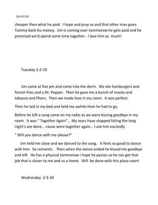 216 Of 250
cheaper then what he paid. I hope and pray so and that other man gives
Tommy back his money. Jim is coming over tommorow he gets paid and he
promised we'd spend some time together. I love him so much!
Tuesday 2-2-10
Jim came at five pm and came into the dorm. We ate hamburgers and
french fries and a Dr. Pepper. Then he gave me a bunch of snacks and
tobacco and filters. Then we made love in my room. It was perfect.
Then he laid in my bed and held me awhile then he had to go.
Before he left a song came on my radio as we were kissing goodbye in my
room. It was “ Together Again”... My tears have stopped falling the long
night's are done... cause were together again... I ask him excitedly
“ Will you dance with me please?”
Jim held me close and we danced to the song. It feels so good to dance
with him. So romantic. Then when the dance ended he kissed me goodbye
and left. He has a physical tommorow I hope he passes so he can get that
job that is closer to me and us a home. Will be done with this place soon!
Wednesday 2-3-10
 
