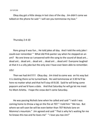 217 Of 250
Okay day got a little sleepy in last class of the day. Jim didn't come we
talked on the phone he said “ I will see you tommorow my love.”
Thursday 2-4-10
Rons group it was fun... He told jokes all day. And I told the only joke I
could ever remember “ What did Pink panter say when he stepped on an
ant? No one knew so I answered with the song to the sound of dead ant...
dead ant... dead ant... dead ant … dead ant … dead ant! Everyone laughed
at that it is a silly joke but the only one I have ever been able to remember.
LOL!
Then we had Art!!!!!! Okay day. Jim tried to come was on his way but
it is sleeting there so he turned back. He said tommorow at 3:30 he'll be
here no matter what and that he'll stay till 8:30. Said he will bring some
popcorn and we'd have a date. And that Saturday he will go let me meet
his Mom Arletta. I hope the snow don't come Saturday.
He was passing Nichols lane when he called and said “ I wish I was
coming home to throw a log on the fire at 707.” I told him “ Me too. But
where we will soon be will be even better than 707 Nichols lane on
Momma's mountain.” Jim agreed and said “ That is why he's waiting for me
he knows this too and he loves me” “ I love you too Jim!”
 