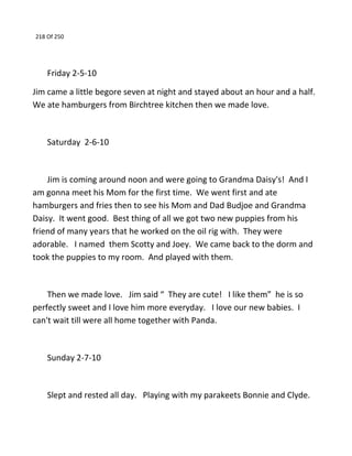 218 Of 250
Friday 2-5-10
Jim came a little begore seven at night and stayed about an hour and a half.
We ate hamburgers from Birchtree kitchen then we made love.
Saturday 2-6-10
Jim is coming around noon and were going to Grandma Daisy's! And I
am gonna meet his Mom for the first time. We went first and ate
hamburgers and fries then to see his Mom and Dad Budjoe and Grandma
Daisy. It went good. Best thing of all we got two new puppies from his
friend of many years that he worked on the oil rig with. They were
adorable. I named them Scotty and Joey. We came back to the dorm and
took the puppies to my room. And played with them.
Then we made love. Jim said “ They are cute! I like them” he is so
perfectly sweet and I love him more everyday. I love our new babies. I
can't wait till were all home together with Panda.
Sunday 2-7-10
Slept and rested all day. Playing with my parakeets Bonnie and Clyde.
 