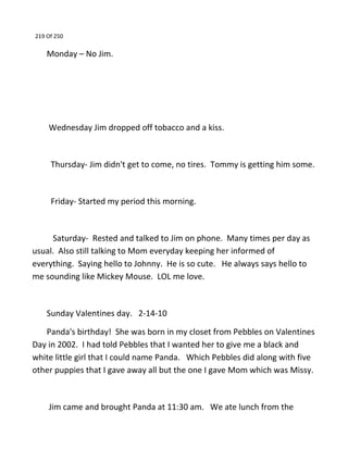 219 Of 250
Monday – No Jim.
Wednesday Jim dropped off tobacco and a kiss.
Thursday- Jim didn't get to come, no tires. Tommy is getting him some.
Friday- Started my period this morning.
Saturday- Rested and talked to Jim on phone. Many times per day as
usual. Also still talking to Mom everyday keeping her informed of
everything. Saying hello to Johnny. He is so cute. He always says hello to
me sounding like Mickey Mouse. LOL me love.
Sunday Valentines day. 2-14-10
Panda's birthday! She was born in my closet from Pebbles on Valentines
Day in 2002. I had told Pebbles that I wanted her to give me a black and
white little girl that I could name Panda. Which Pebbles did along with five
other puppies that I gave away all but the one I gave Mom which was Missy.
Jim came and brought Panda at 11:30 am. We ate lunch from the
 
