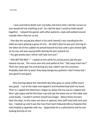 22 Of 250
I was worried to death over my baby and every time I ask the nurses no
one would tell me anything at all. So I did the best I could to hold myself
together. I played the games with other patients, read and walked around
outside when they let us out.
One day this young boy about in his early twenty's was standing by the
table we were playing a game of uno. He didn't play he was just starring at
me when all of the sudden he jerked toward my face with a pen aimed right
at my eye and was saying while darting the pen toward me
" You got pretty eyes I think I will take one out! "
" YOU BETTER NOT ! " I yelled at him while he continued to jab the pen
toward my eye. The nurse seen this and yelled at him “ Get away from her!”
Then she came got him and during my stay I didn't see him anymore.
Probably took him to wear they keep dangerous patients I don't know but I
was glad he was gone.
One evening about the twentieth day they gave us some coffee and it
was good. I sat at the table and sipped it and thanked God with my heart.
Then as I sipped the bitterness I began to weep into my cup as I sipped and
then I got angry and bit the foam cup and spit the piece out on the table and
cried loudly. I couldn't contain myself any longer. About three minutes
later the door, to the room we were in opened, that staff used with lock and
key. I looked up and it was the man from Saint Edwards Mercy hospital that
had smoked a cigarette with me. Apparently he is a phsiciatrist and he was
looking directly at me.
 