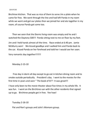 220 Of 250
Birchtree kitchen. That was so nice of them to serve Jim a plate when he
came for free. We went through the line and had left Panda in my room
while we went and got our plates then we joined her and ate together in my
room, of course Panda got some too.
Then we seen that the Dorms living room was empty and he and I
watched the Daytona 500!!! Panda sitting next to me on floor by my feet.
Jim and I held hands almost all the time. Race ended at 6:40 pm. Jamie
McMurry won! We kissed goodbye and I walked him and Panda back to
the car. Kissed Panda on her forehead and told her I would see her soon.
Very romantic day together!!!!!!!
Monday 2-15-10
Free day in dorm all day except to go eat in kitchen dining room and to
smoke outside periodically. President's day. I went to the movies for the
first time in years and seen “ The book of Eli”! It was great!!!
I have only been to the movie theater about five times in my whole life. It
was fun. I went on the Birchtree van with the other residents that signed
up to go. Birchtree people get in free. Yee haw!
Tuesday 2-16-10
Pat and Ron's groups and Julie's Womans group.
 