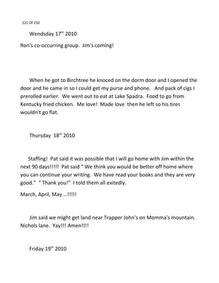 221 Of 250
Wendsday 17th
2010
Ron's co-occurring group. Jim's coming!
When he got to Birchtree he knoced on the dorm door and I opened the
door and he came in so I could get my purse and phone. And pack of cigs I
prerolled earlier. We went out to eat at Lake Spadra. Food to go from
Kentucky fried chicken. Me love! Made love then he left so his tires
wouldn't go flat.
Thursday 18th
2010
Staffing! Pat said it was possible that I will go home with Jim within the
next 90 days!!!!! Pat said “ We think you would be better off home where
you can continue your writing. We have read your books and they are very
good.” “ Thank you!” I told them all exitedly.
March, April, May …!!!!!
Jim said we might get land near Trapper John's on Momma's mountain.
Nichols lane. Yay!!! Amen!!!!
Friday 19th
2010
 