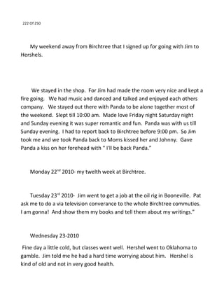 222 Of 250
My weekend away from Birchtree that I signed up for going with Jim to
Hershels.
We stayed in the shop. For Jim had made the room very nice and kept a
fire going. We had music and danced and talked and enjoyed each others
company. We stayed out there with Panda to be alone together most of
the weekend. Slept till 10:00 am. Made love Friday night Saturday night
and Sunday evening it was super romantic and fun. Panda was with us till
Sunday evening. I had to report back to Birchtree before 9:00 pm. So Jim
took me and we took Panda back to Moms kissed her and Johnny. Gave
Panda a kiss on her forehead with “ I'll be back Panda.”
Monday 22nd
2010- my twelth week at Birchtree.
Tuesday 23rd
2010- Jim went to get a job at the oil rig in Booneville. Pat
ask me to do a via television converance to the whole Birchtree commuties.
I am gonna! And show them my books and tell them about my writings.”
Wednesday 23-2010
Fine day a little cold, but classes went well. Hershel went to Oklahoma to
gamble. Jim told me he had a hard time worrying about him. Hershel is
kind of old and not in very good health.
 