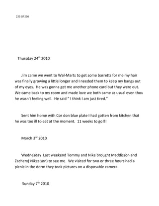 223 Of 250
Thursday 24th
2010
Jim came we went to Wal-Marts to get some barretts for me my hair
was finally growing a little longer and I needed them to keep my bangs out
of my eyes. He was gonna get me another phone card but they were out.
We came back to my room and made love we both came as usual even thou
he wasn't feeling well. He said “ I think I am just tired.”
Sent him home with Cor don blue plate I had gotten from kitchen that
he was too ill to eat at the moment. 11 weeks to go!!!
March 3rd
2010
Wednesday Last weekend Tommy and Nike brought Maddisson and
Zachery( Nikes son) to see me. We visited for two or three hours had a
picnic in the dorm they took pictures on a disposable camera.
Sunday 7th
2010
 