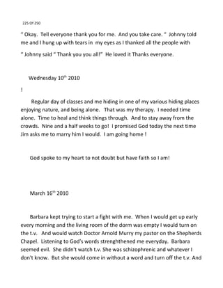 225 Of 250
“ Okay. Tell everyone thank you for me. And you take care. “ Johnny told
me and I hung up with tears in my eyes as I thanked all the people with
“ Johnny said “ Thank you you all!” He loved it Thanks everyone.
Wednesday 10th
2010
!
Regular day of classes and me hiding in one of my various hiding places
enjoying nature, and being alone. That was my therapy. I needed time
alone. Time to heal and think things through. And to stay away from the
crowds. Nine and a half weeks to go! I promised God today the next time
Jim asks me to marry him I would. I am going home !
God spoke to my heart to not doubt but have faith so I am!
March 16th
2010
Barbara kept trying to start a fight with me. When I would get up early
every morning and the living room of the dorm was empty I would turn on
the t.v. And would watch Doctor Arnold Murry my pastor on the Shepherds
Chapel. Listening to God's words strenghthened me everyday. Barbara
seemed evil. She didn't watch t.v. She was schizophrenic and whatever I
don't know. But she would come in without a word and turn off the t.v. And
 