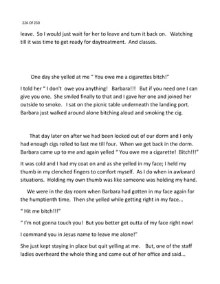 226 Of 250
leave. So I would just wait for her to leave and turn it back on. Watching
till it was time to get ready for daytreatment. And classes.
One day she yelled at me “ You owe me a cigarettes bitch!”
I told her “ I don't owe you anything! Barbara!!! But if you need one I can
give you one. She smiled finally to that and I gave her one and joined her
outside to smoke. I sat on the picnic table underneath the landing port.
Barbara just walked around alone bitching aloud and smoking the cig.
That day later on after we had been locked out of our dorm and I only
had enough cigs rolled to last me till four. When we get back in the dorm.
Barbara came up to me and again yelled “ You owe me a cigarette! Bitch!!!”
It was cold and I had my coat on and as she yelled in my face; I held my
thumb in my clenched fingers to comfort myself. As I do when in awkward
situations. Holding my own thumb was like someone was holding my hand.
We were in the day room when Barbara had gotten in my face again for
the humptienth time. Then she yelled while getting right in my face...
“ Hit me bitch!!!”
“ I'm not gonna touch you! But you better get outta of my face right now!
I command you in Jesus name to leave me alone!”
She just kept staying in place but quit yelling at me. But, one of the staff
ladies overheard the whole thing and came out of her office and said...
 