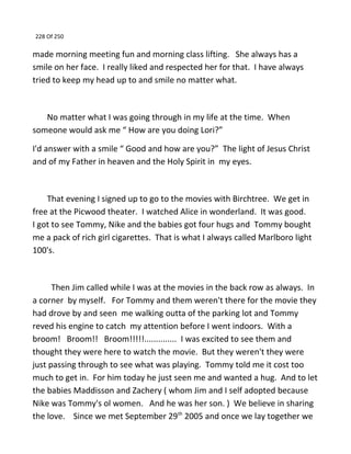228 Of 250
made morning meeting fun and morning class lifting. She always has a
smile on her face. I really liked and respected her for that. I have always
tried to keep my head up to and smile no matter what.
No matter what I was going through in my life at the time. When
someone would ask me “ How are you doing Lori?”
I'd answer with a smile “ Good and how are you?” The light of Jesus Christ
and of my Father in heaven and the Holy Spirit in my eyes.
That evening I signed up to go to the movies with Birchtree. We get in
free at the Picwood theater. I watched Alice in wonderland. It was good.
I got to see Tommy, Nike and the babies got four hugs and Tommy bought
me a pack of rich girl cigarettes. That is what I always called Marlboro light
100's.
Then Jim called while I was at the movies in the back row as always. In
a corner by myself. For Tommy and them weren't there for the movie they
had drove by and seen me walking outta of the parking lot and Tommy
reved his engine to catch my attention before I went indoors. With a
broom! Broom!! Broom!!!!!.............. I was excited to see them and
thought they were here to watch the movie. But they weren't they were
just passing through to see what was playing. Tommy told me it cost too
much to get in. For him today he just seen me and wanted a hug. And to let
the babies Maddisson and Zachery ( whom Jim and I self adopted because
Nike was Tommy's ol women. And he was her son. ) We believe in sharing
the love. Since we met September 29th
2005 and once we lay together we
 