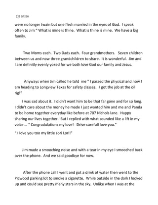 229 Of 250
were no longer twain but one flesh married in the eyes of God. I speak
often to Jim “ What is mine is thine. What is thine is mine. We have a big
family.
Two Moms each. Two Dads each. Four grandmothers. Seven children
between us and now three grandchildren to share. It is wonderful. Jim and
I are definitly evenly yoked for we both love God our family and Jesus.
Anyways when Jim called he told me “ I passed the physical and now I
am heading to Longview Texas for safety classes. I got the job at the oil
rig!”
I was sad about it. I didn't want him to be that far gone and for so long.
I didn't care about the money he made I just wanted him and me and Panda
to be home together everyday like before at 707 Nichols lane. Happy
sharing our lives together. But I replied with what sounded like a lift in my
voice … “ Congradulations my love! Drive carefull love you.”
“ I love you too my little Lori Lori!”
Jim made a smooching noise and with a tear in my eye I smooched back
over the phone. And we said goodbye for now.
After the phone call I went and got a drink of water then went to the
Picwood parking lot to smoke a cigarette. While outside in the dark I looked
up and could see pretty many stars in the sky. Unlike when I was at the
 
