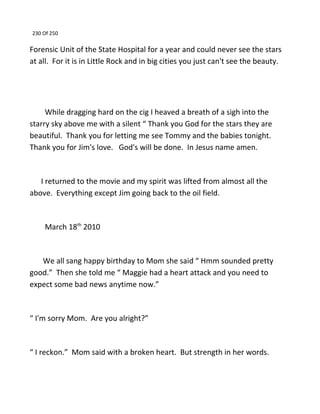 230 Of 250
Forensic Unit of the State Hospital for a year and could never see the stars
at all. For it is in Little Rock and in big cities you just can't see the beauty.
While dragging hard on the cig I heaved a breath of a sigh into the
starry sky above me with a silent “ Thank you God for the stars they are
beautiful. Thank you for letting me see Tommy and the babies tonight.
Thank you for Jim's love. God's will be done. In Jesus name amen.
I returned to the movie and my spirit was lifted from almost all the
above. Everything except Jim going back to the oil field.
March 18th
2010
We all sang happy birthday to Mom she said “ Hmm sounded pretty
good.” Then she told me “ Maggie had a heart attack and you need to
expect some bad news anytime now.”
“ I'm sorry Mom. Are you alright?”
“ I reckon.” Mom said with a broken heart. But strength in her words.
 